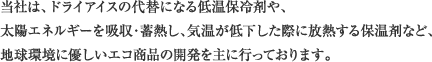 当社は、ドライアイスの代替になる低温保冷剤や、太陽エネルギーを吸収・蓄熱し、気温が低下した際に放熱する保温剤など、地球環境に優しいエコ商品の開発を主に行っております。